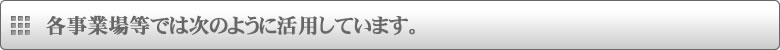 各事業場等では次のように活用しています。 各事業場等では次のように活用しています。